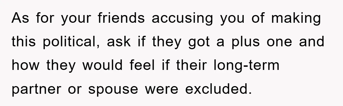 As for your friends accusing you of making this political, ask if they got a plus one and how they would feel if their long-term partner or spouse were excluded.