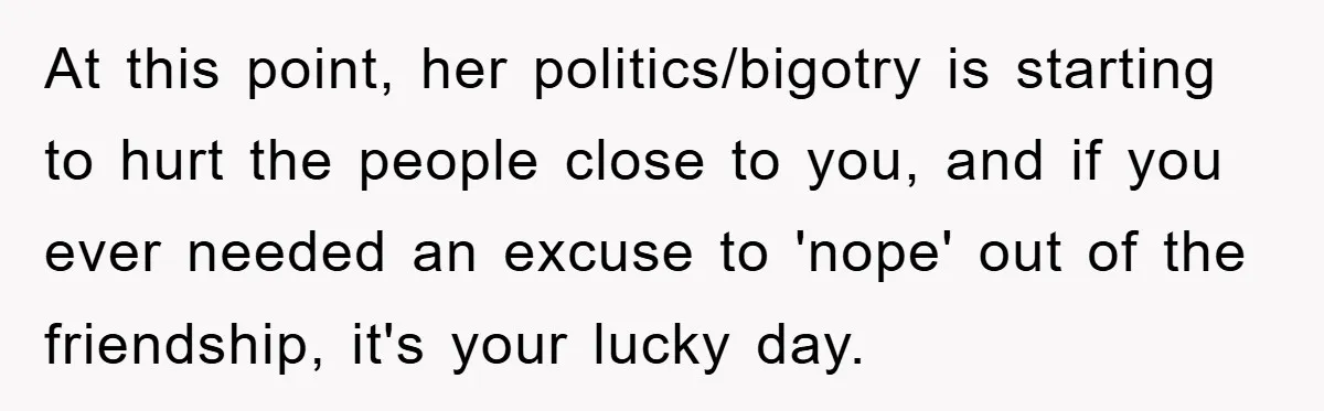 At this point, her politics/bigotry is starting to hurt the people close to you, and if you ever needed an excuse to 'nope' out of the friendship, it's your lucky...