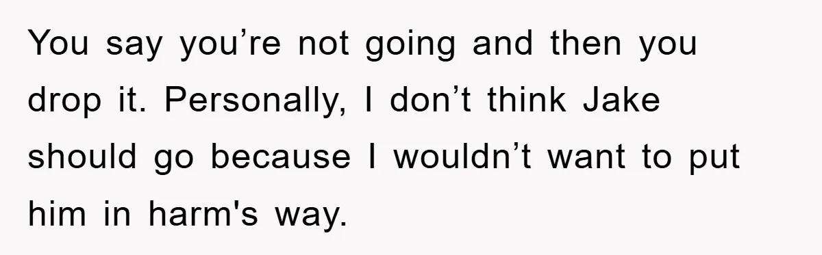 You say you’re not going and then you drop it. Personally, I don’t think Jake should go because I wouldn’t want to put him in harm's way.
