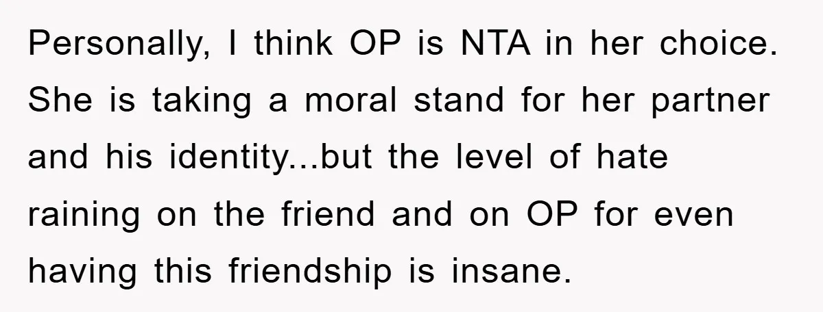 Personally, I think OP is NTA in her choice. She is taking a moral stand for her partner and his identity...but the level of hate raining on the friend and...