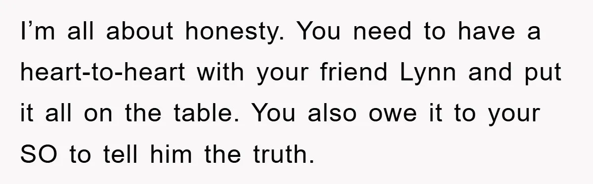 I’m all about honesty. You need to have a heart-to-heart with your friend Lynn and put it all on the table. You also owe it to your SO to tell...