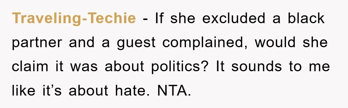 Traveling-Techie − If she excluded a black partner and a guest complained, would she claim it was about politics? It sounds to me like it’s about hate. NTA.