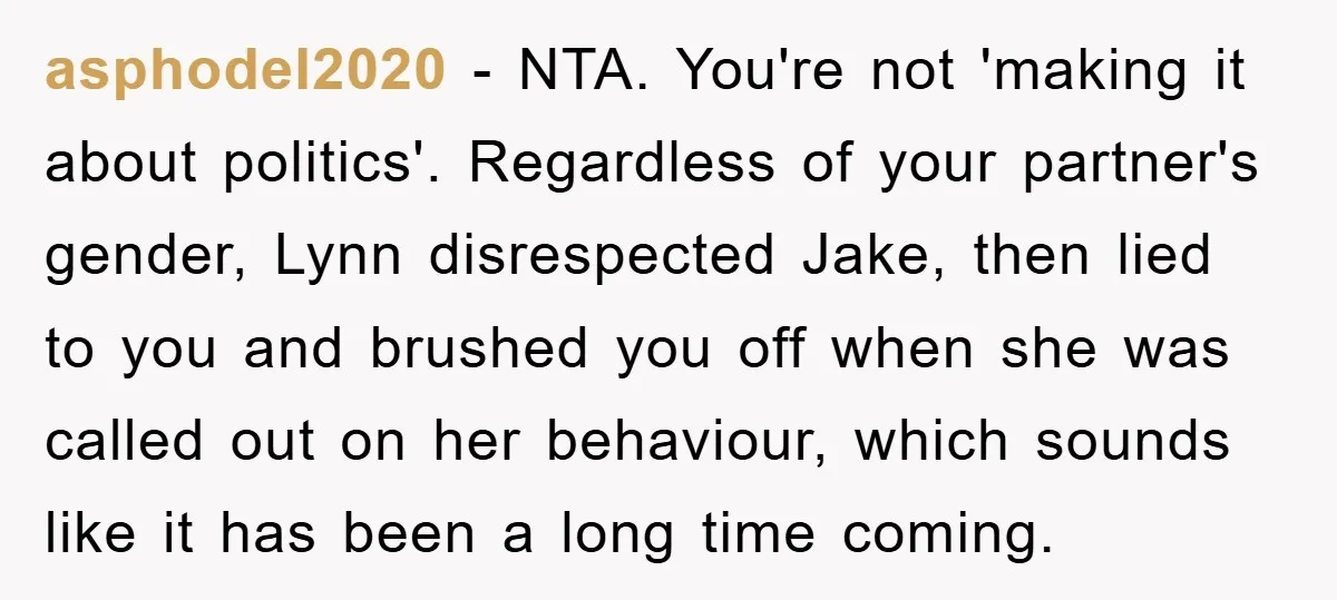 asphodel2020 − NTA. You're not 'making it about politics'. Regardless of your partner's gender, Lynn disrespected Jake, then lied to you and brushed you off when she was called out...