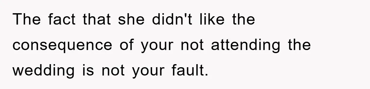 The fact that she didn't like the consequence of your not attending the wedding is not your fault.