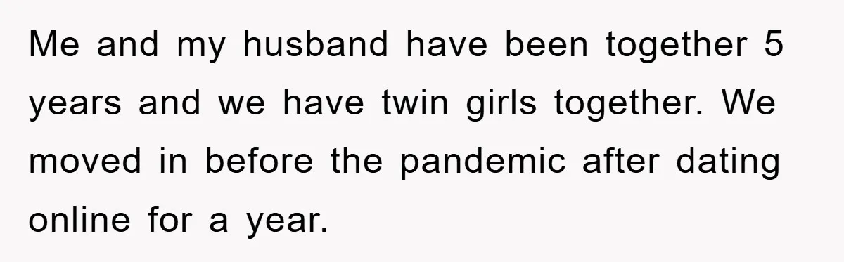 Me and my husband have been together 5 years and we have twin girls together. We moved in before the pandemic after dating online for a year.