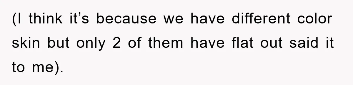 (I think it’s because we have different color skin but only 2 of them have flat out said it to me).