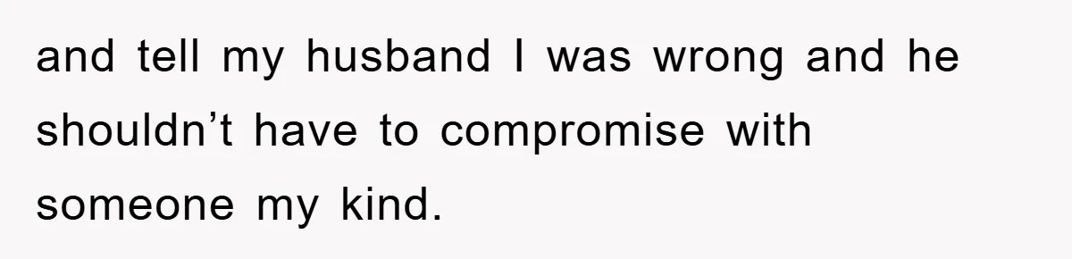and tell my husband I was wrong and he shouldn’t have to compromise with someone my kind.