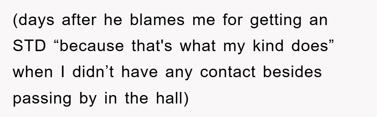 (days after he blames me for getting an STD “because that's what my kind does” when I didn’t have any contact besides passing by in the hall)