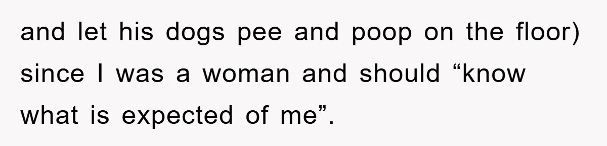 and let his dogs pee and poop on the floor) since I was a woman and should “know what is expected of me”.