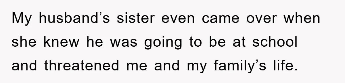 My husband’s sister even came over when she knew he was going to be at school and threatened me and my family’s life.