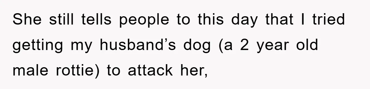 She still tells people to this day that I tried getting my husband’s dog (a 2 year old male rottie) to attack her,