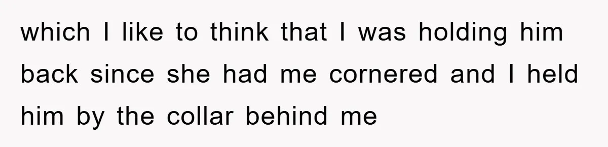 which I like to think that I was holding him back since she had me cornered and I held him by the collar behind me