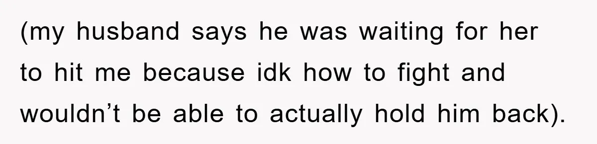(my husband says he was waiting for her to hit me because idk how to fight and wouldn’t be able to actually hold him back).