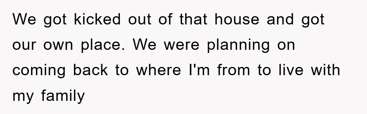 We got kicked out of that house and got our own place. We were planning on coming back to where I'm from to live with my family