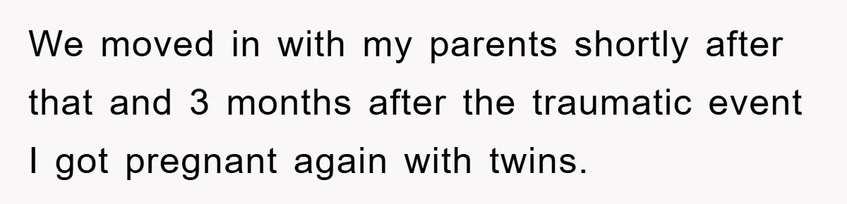 We moved in with my parents shortly after that and 3 months after the traumatic event I got pregnant again with twins.