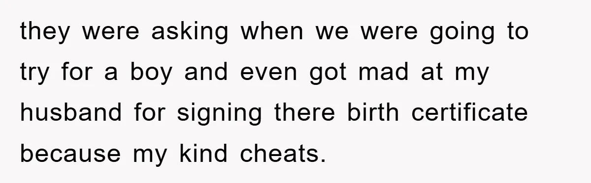 they were asking when we were going to try for a boy and even got mad at my husband for signing there birth certificate because my kind cheats.