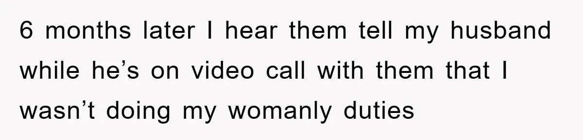 6 months later I hear them tell my husband while he’s on video call with them that I wasn’t doing my womanly duties