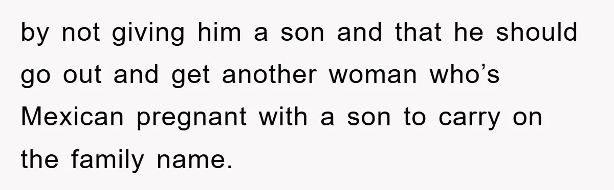 by not giving him a son and that he should go out and get another woman who’s Mexican pregnant with a son to carry on the family name.