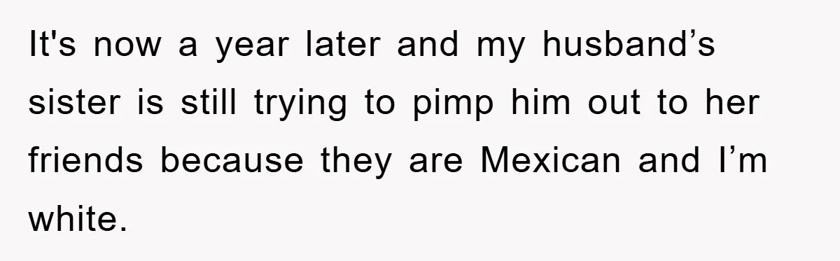 It's now a year later and my husband’s sister is still trying to pimp him out to her friends because they are Mexican and I’m white.