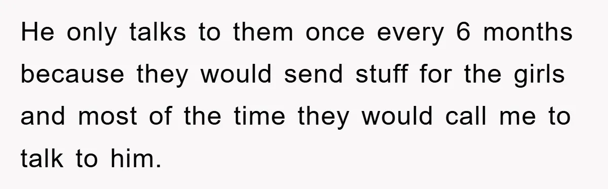 He only talks to them once every 6 months because they would send stuff for the girls and most of the time they would call me to talk to him.