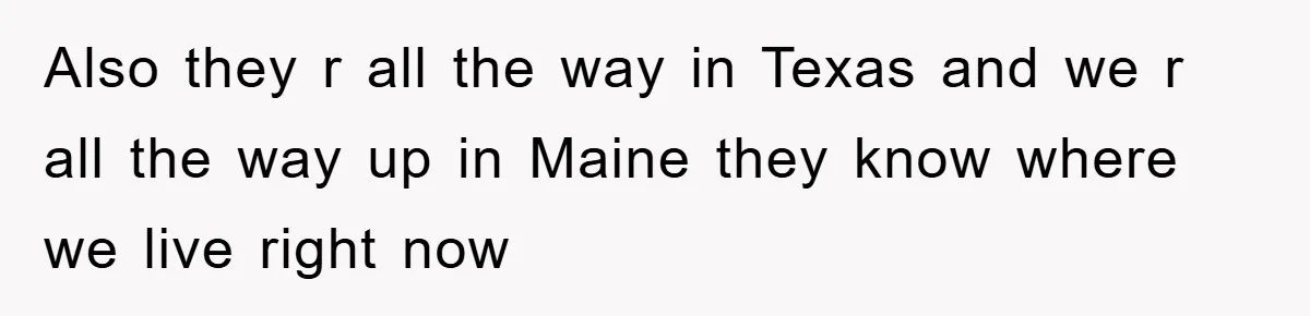 Also they r all the way in Texas and we r all the way up in Maine they know where we live right now