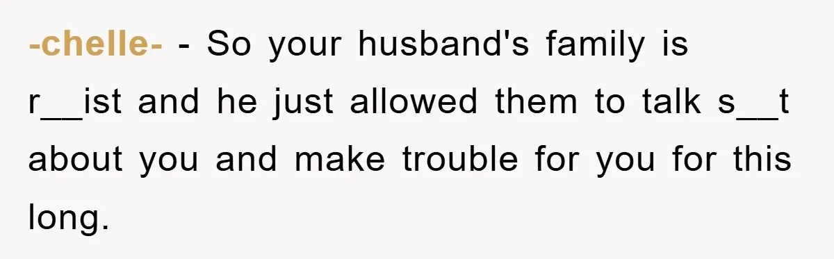 -chelle- − So your husband's family is r__ist and he just allowed them to talk s__t about you and make trouble for you for this long.