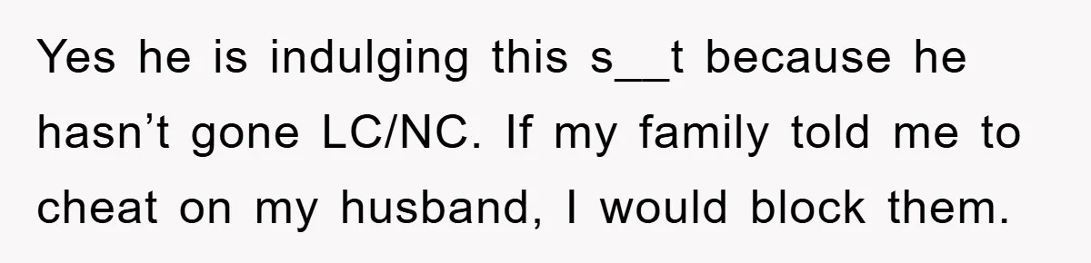 Yes he is indulging this s__t because he hasn’t gone LC/NC. If my family told me to cheat on my husband, I would block them.