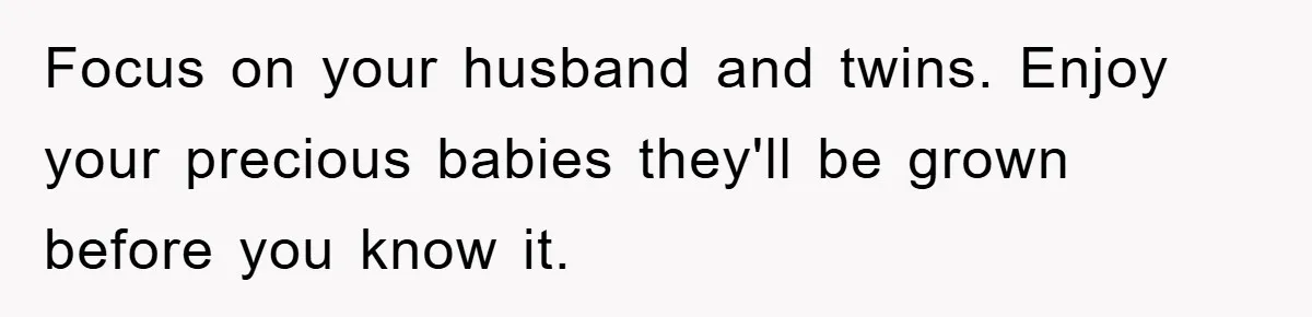 Focus on your husband and twins. Enjoy your precious babies they'll be grown before you know it.