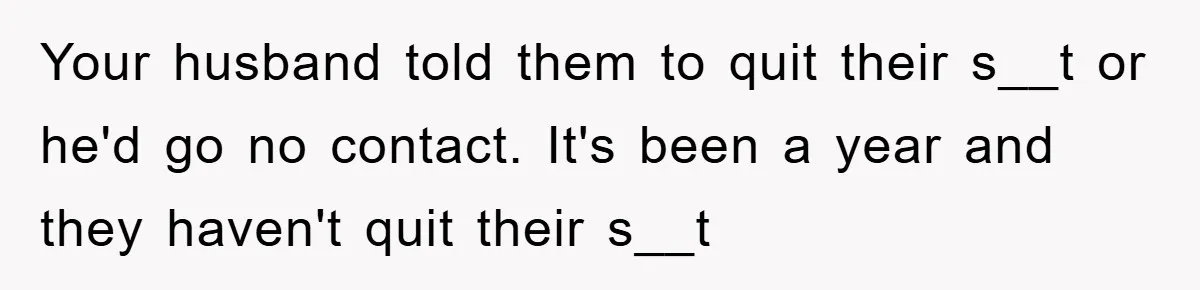 Your husband told them to quit their s__t or he'd go no contact. It's been a year and they haven't quit their s__t