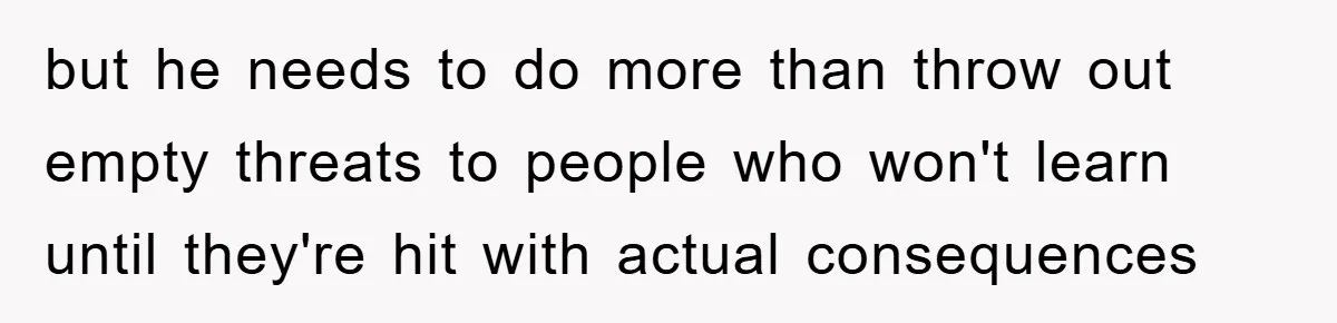 but he needs to do more than throw out empty threats to people who won't learn until they're hit with actual consequences