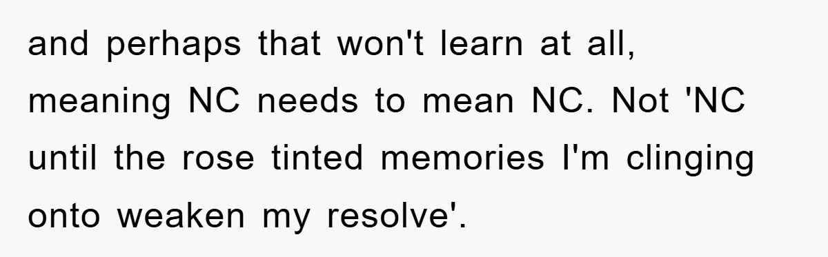 and perhaps that won't learn at all, meaning NC needs to mean NC. Not 'NC until the rose tinted memories I'm clinging onto weaken my resolve'.