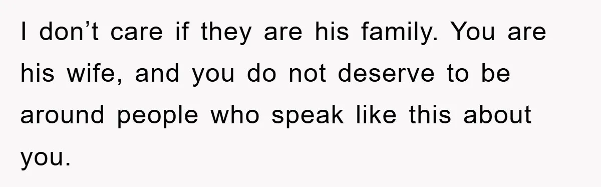 I don’t care if they are his family. You are his wife, and you do not deserve to be around people who speak like this about you.