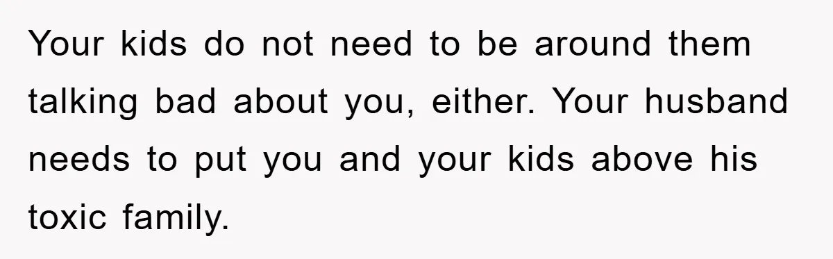 Your kids do not need to be around them talking bad about you, either. Your husband needs to put you and your kids above his toxic family.