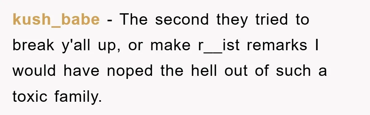 kush_babe − The second they tried to break y'all up, or make r__ist remarks I would have noped the hell out of such a toxic family.