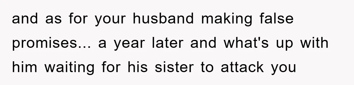 and as for your husband making false promises... a year later and what's up with him waiting for his sister to attack you