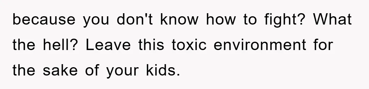 because you don't know how to fight? What the hell? Leave this toxic environment for the sake of your kids.