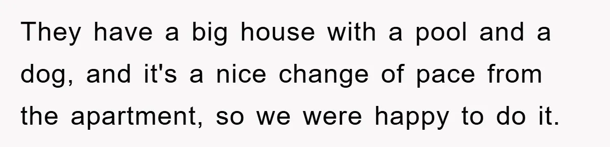 They have a big house with a pool and a dog, and it's a nice change of pace from the apartment, so we were happy to do it.