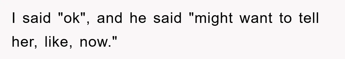 I said "ok", and he said "might want to tell her, like, now."