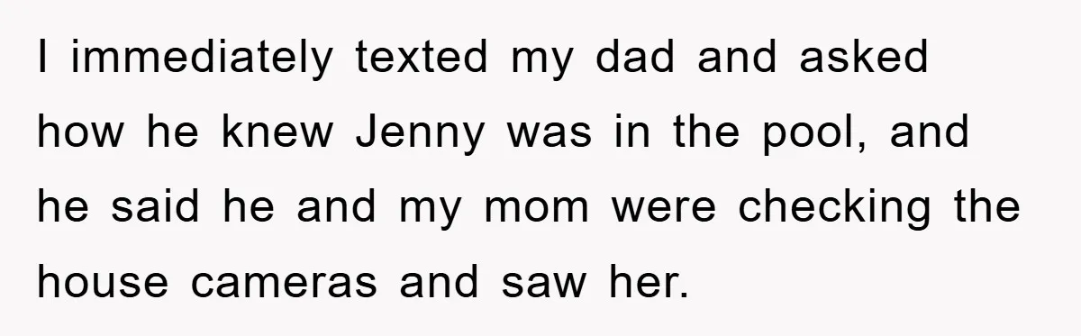 I immediately texted my dad and asked how he knew Jenny was in the pool, and he said he and my mom were checking the house cameras and saw her.