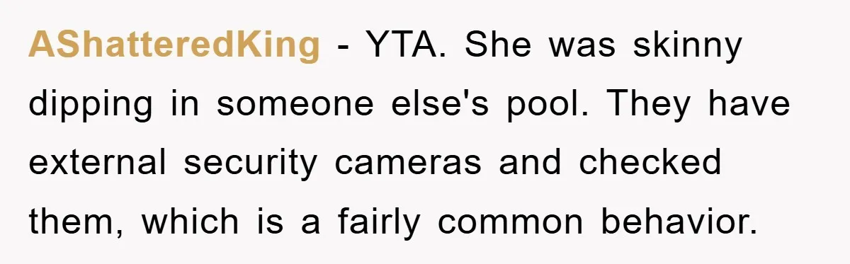 AShatteredKing − YTA. She was skinny dipping in someone else's pool. They have external security cameras and checked them, which is a fairly common behavior.