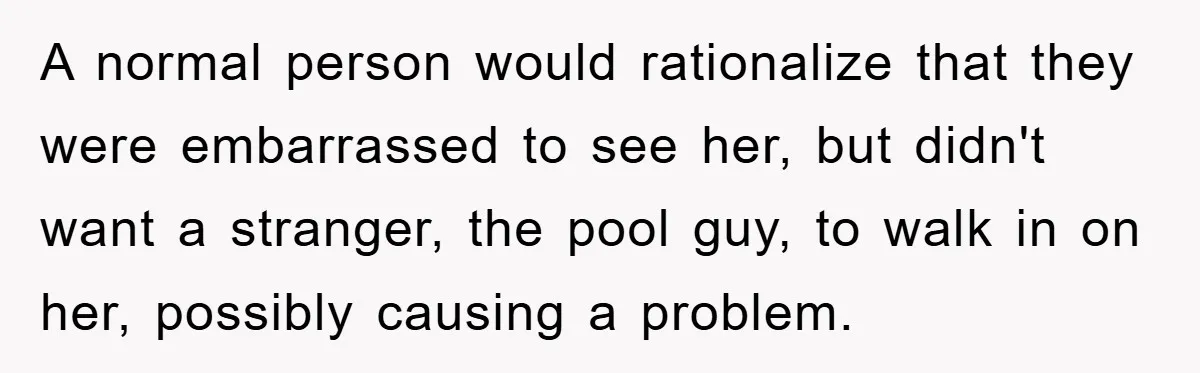 A normal person would rationalize that they were embarrassed to see her, but didn't want a stranger, the pool guy, to walk in on her, possibly causing a problem.