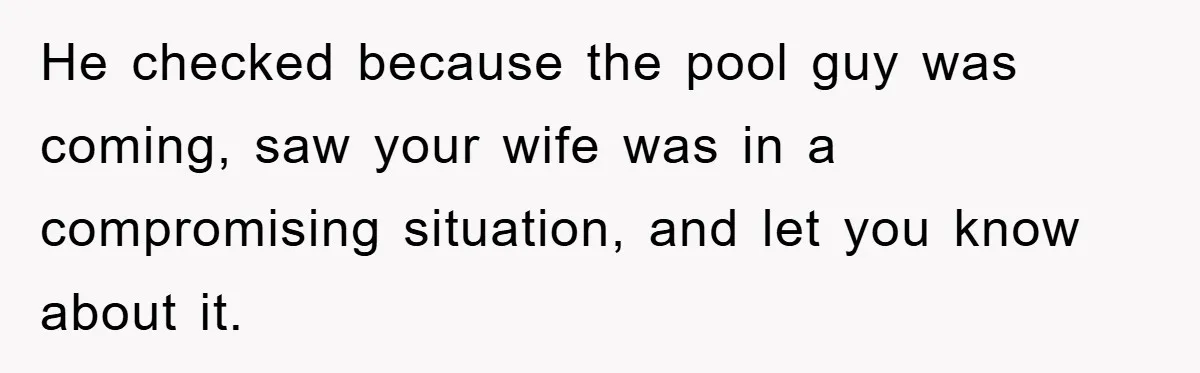 He checked because the pool guy was coming, saw your wife was in a compromising situation, and let you know about it.