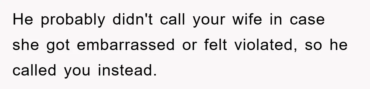 He probably didn't call your wife in case she got embarrassed or felt violated, so he called you instead.