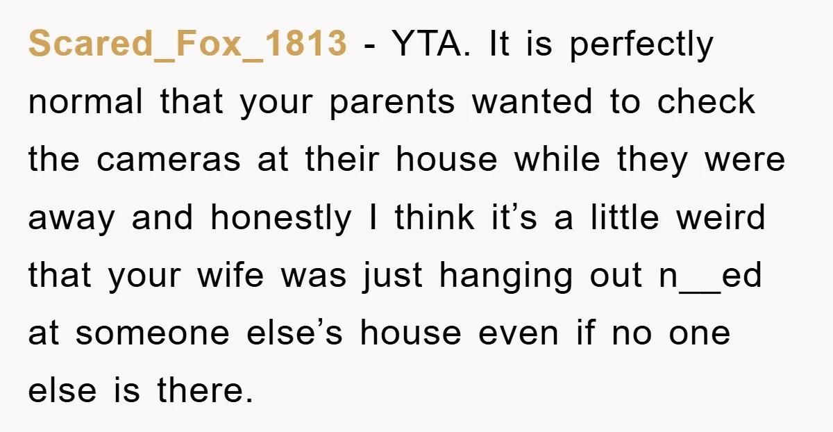 Scared_Fox_1813 − YTA. It is perfectly normal that your parents wanted to check the cameras at their house while they were away and honestly I think it’s a little weird...