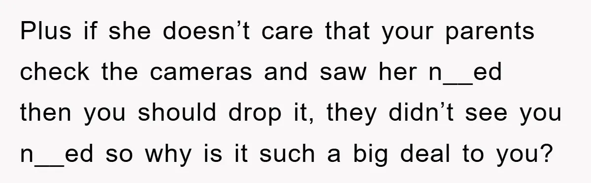 Plus if she doesn’t care that your parents check the cameras and saw her n__ed then you should drop it, they didn’t see you n__ed so why is it such...