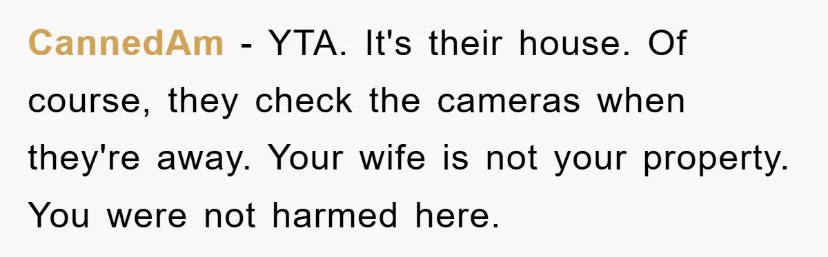 CannedAm − YTA. It's their house. Of course, they check the cameras when they're away. Your wife is not your property. You were not harmed here.
