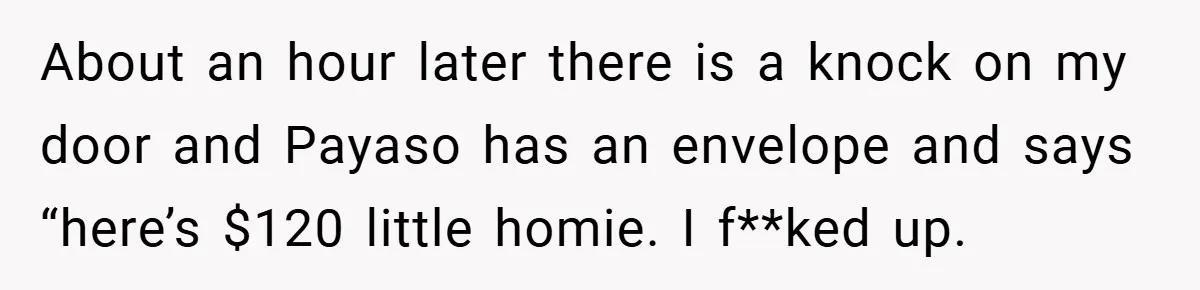 Gangster Steals Kid’s Earnings, Then Walks Into A Trap That Costs Him Big About an hour later there is a knock on my door and Payaso has an envelope and says “here’s $120 little homie. I f**ked up.
