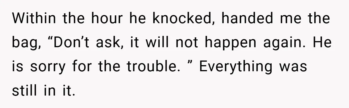 Gangster Steals Kid’s Earnings, Then Walks Into A Trap That Costs Him Big Within the hour he knocked, handed me the bag, “Don’t ask, it will not happen again. He is sorry for the trouble. ” Everything was still in it.