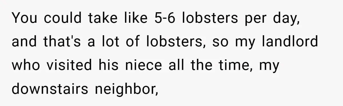 Gangster Steals Kid’s Earnings, Then Walks Into A Trap That Costs Him Big You could take like 5-6 lobsters per day, and that's a lot of lobsters, so my landlord who visited his niece all the time, my downstairs neighbor,