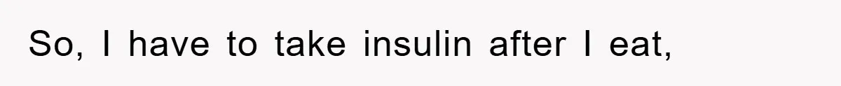 So, I have to take insulin after I eat,